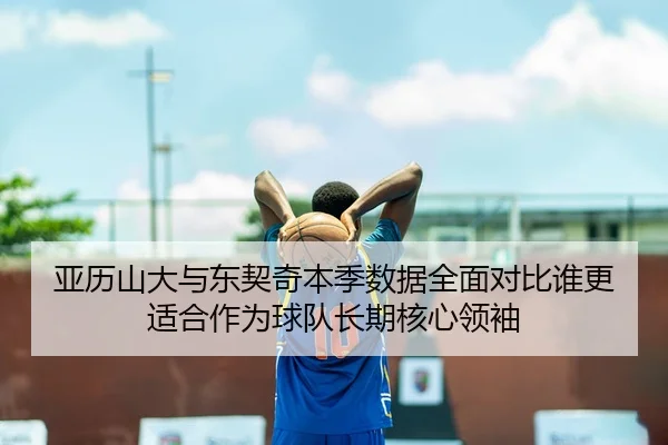亚历山大与东契奇本季数据全面对比谁更适合作为球队长期核心领袖